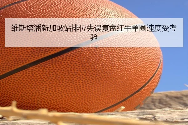 维斯塔潘新加坡站排位失误复盘红牛单圈速度受考验